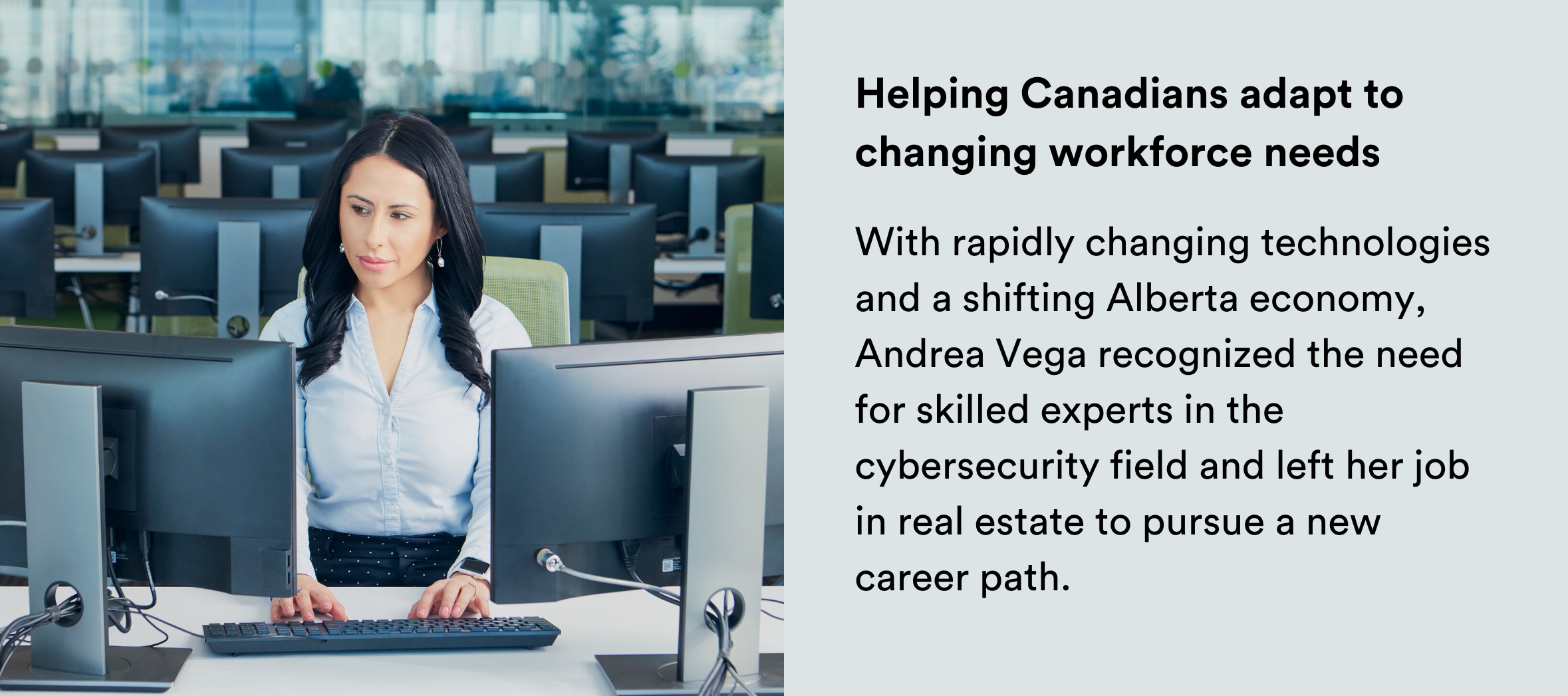 Image: Woman sitting in a computer lab. Text: Helping Canadians adapt to changing workforce needs With rapidly changing technologies and a shifting Alberta economy, Andrea Vega recognized the need for skilled experts in the cybersecurity field and left her job in real estate to pursue a new career path. 