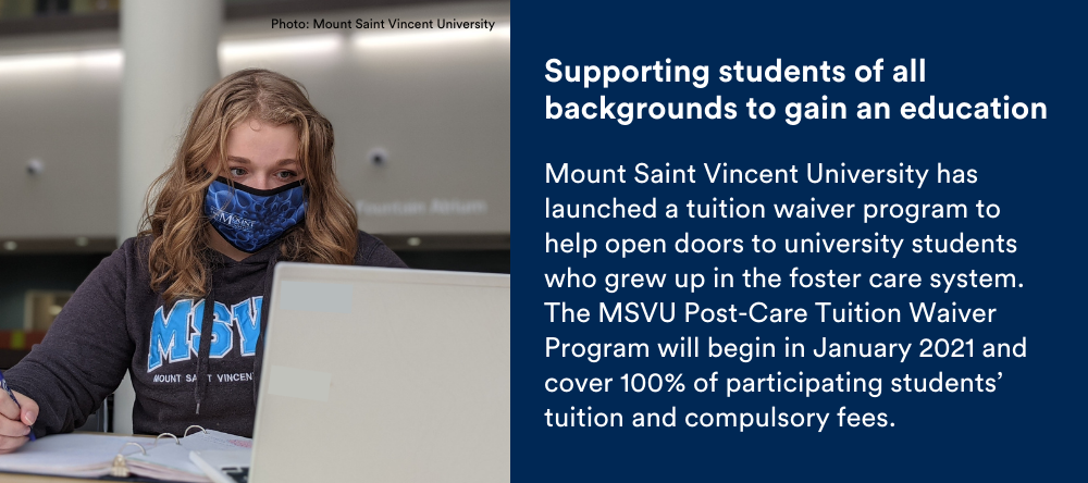 Text on image: Supporting students of all backgrounds to gain an education: Mount Saint Vincent University has launched a tuition waiver program to help open doors to university students who grew up in the foster care system. The MSVU Post-Care Tuition Waiver Program will begin in January 2021 and cover 100% of participating students’ tuition and compulsory fees.