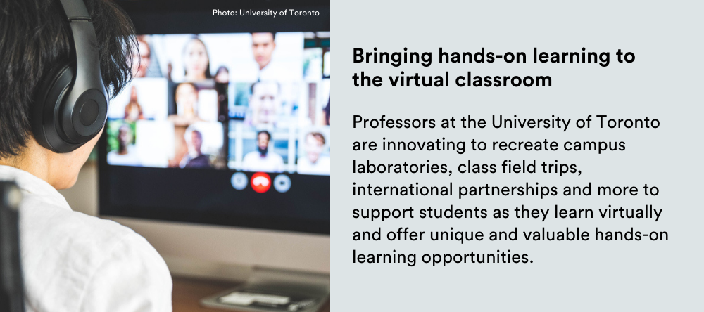 Text on image: Bringing hands-on learning to the virtual classroom: Professors at the University of Toronto are innovating to recreate campus laboratories, class field trips, international partnerships and more to support students as they learn virtually and offer unique and valuable hands-on learning opportunities.